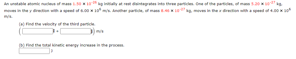 An unstable atomic nucleus of mass 1,50 x 1026
kg initially at rest disintegrates into three particles. One of the particles, of mass 5.20 x 10-27 kg,
moves in the y direction with a speed of 6.00 x 106 m/s. Another particle, of mass 8.46 x 102/ kg, moves in the x direction with a speed of 4.00 x 106
m/s.
(a) Find the velocity of the third particle.
m/s
(b) Find the total kinetic energy increase in the process.
