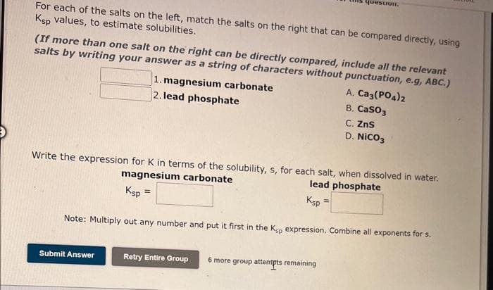 For each of the salts on the left, match the salts on the right that can be compared directly, using
Ksp values, to estimate solubilities.
(If more than one salt on the right can be directly compared, include all the relevant
salts by writing your answer as a string of characters without punctuation, e.g, ABC.)
Submit Answer
1. magnesium carbonate
2. lead phosphate
=
question.
Write the expression for K in terms of the solubility, s, for each salt, when dissolved in water.
magnesium carbonate
lead phosphate
Ksp
Ksp
Note: Multiply out any number and put it first in the Ksp expression. Combine all exponents for s.
Retry Entire Group
6 more group attempts remaining
A. Ca3(PO4)2
B. CaSO3
C. ZnS
D. NICO3