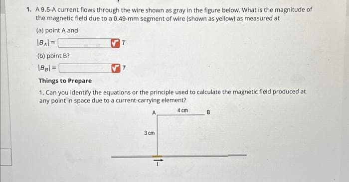 1. A 9.5-A current flows through the wire shown as gray in the figure below. What is the magnitude of
the magnetic field due to a 0.49-mm segment of wire (shown as yellow) as measured at
(a) point A and
|BA| =
(b) point B?
|BB| =
✔T
T
Things to Prepare
1. Can you identify the equations or the principle used to calculate the magnetic field produced at
any point in space due to a current-carrying element?
4 cm
A
3 cm
It-
B