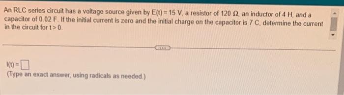 An RLC series circuit has a voltage source given by E(t) = 15 V, a resistor of 120 £2, an inductor of 4 H, and a
capacitor of 0.02 F. If the initial current is zero and the initial charge on the capacitor is 7 C, determine the current
in the circuit for t> 0.
1(t) =
(Type an exact answer, using radicals as needed.)