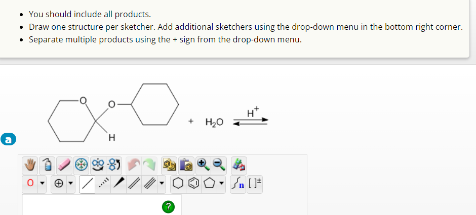 a
• You should include all products.
• Draw one structure per sketcher. Add additional sketchers using the drop-down menu in the bottom right corner.
Separate multiple products using the + sign from the drop-down menu.
H
?
+
H₂O
H*
Sn [F