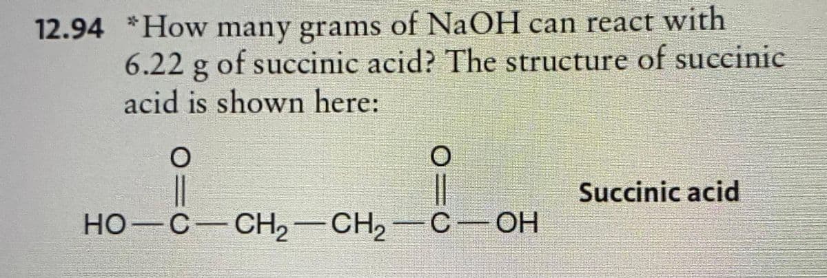 12.94 *How many grams of NaOH can react with
6.22 g of succinic acid? The structure of succinic
acid is shown here:
O
OIC
HO-C-CH₂-CH₂-C-OH
ОН
Succinic acid