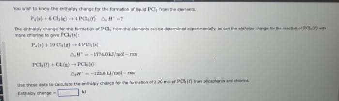 You wish to know the enthalpy change for the formation of liquid PCI, from the elements.
P.()+6 Cl₂(g) →4 PC (6) A, H-7
The enthalpy change for the formation of PCs from the elements can be determined experimentally, as can the enthalpy change for the reaction of PCs (f) with
more chlorine to give PCI, (s):
P.()+10 Cl₂(g) 4 PCI, ()
A,H-1774.0 kJ/mol-rxn
PCI, ()+ Cl₂(g) → PCI, (s)
-
A,H-123.8 kJ/mol-rxn
Use these data to calculate the enthalpy change for the formation of 2.20 mol of PCs (4) from phosphorus and chlorine.
Enthalpy change -
k3
