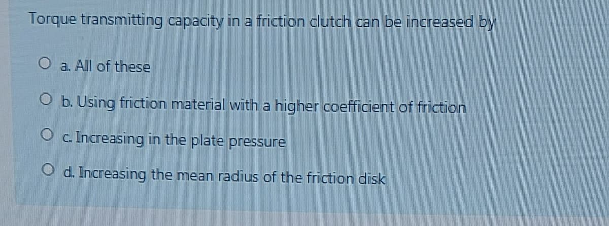Torque transmitting capacity in a friction clutch can be increased by
O a. All of these
O b. Using friction material with a higher coefficient of friction
O c. Increasing in the plate pressure
O d. Increasing the mean radius of the friction disk
