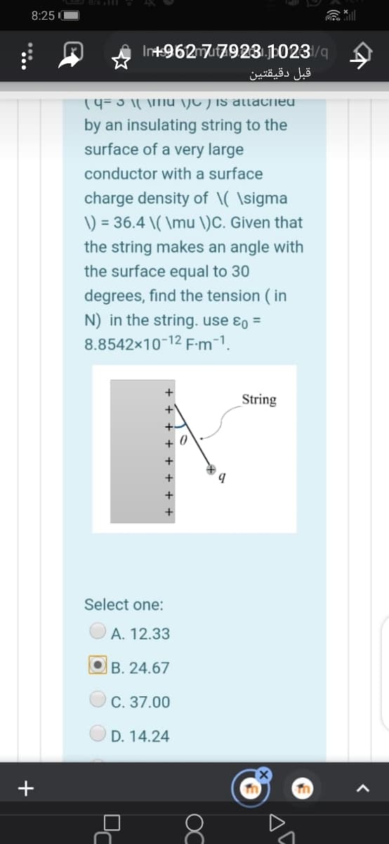 B/sl O
8:25
Int+96277923 .1023/q
قبل دقيقتين
19=3 1| \mu \jC ) is allached
by an insulating string to the
surface of a very large
conductor with a surface
charge density of \( \sigma
\) = 36.4 \( \mu \)C. Given that
the string makes an angle with
the surface equal to 30
degrees, find the tension ( in
N) in the string. use ɛo =
8.8542x10-12 F-m-1.
String
+ 0
Select one:
А. 12.33
B. 24.67
С. 37.00
D. 14.24
8
