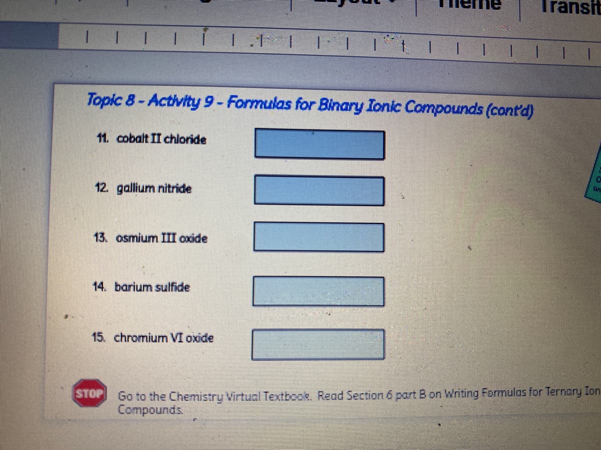 Transit
I I I 1
1.
1.
Topic 8- Activity 9- Formulas for Binary Ionic Compounds (cont'd)
11. cobalt II chloride
12. gallium nitride
13. osmium III oxide
14. barium sulfide
15. chromium VI oxide
Go to the Chemistry Virtual Textbook. Read Section 6 part B on Writing Formulas for Ternary Ion
Compounds
STOP
