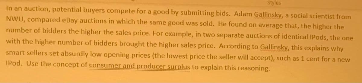 Styles
In an auction, potential buyers compete for a good by submitting bids. Adam Gallinsky, a social scientist from
NWU, compared eBay auctions in which the same good was sold. He found on average that, the higher the
number of bidders the higher the sales price. For example, in two separate auctions of identical IPods, the one
with the higher number of bidders brought the higher sales price. According to Gallinsky, this explains why
smart sellers set absurdly low opening prices (the lowest price the seller will accept), such as 1 cent for a new
IPod. Use the concept of consumer and producer surplus to explain this reasoning.
