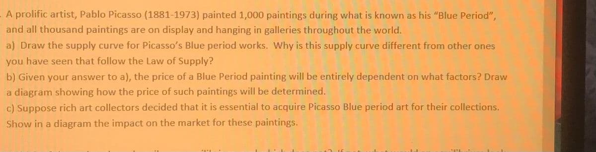 A prolific artist, Pablo Picasso (1881-1973) painted 1,000 paintings during what is known as his "Blue Period",
and all thousand paintings are on display and hanging in galleries throughout the world.
a) Draw the supply curve for Picasso's Blue period works. Why is this supply curve different from other ones
you have seen that follow the Law of Supply?
b) Given your answer to a), the price of a Blue Period painting will be entirely dependent on what factors? Draw
a diagram showing how the price of such paintings will be determined.
c) Suppose rich art collectors decided that it is essential to acquire Picasso Blue period art for their collections.
Show in a diagram the impact on the market for these paintings.
