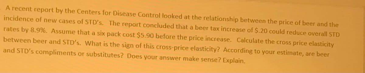 A recent report by the Centers for Disease Control looked at the relationship between the price of beer and the
incidence of new cases of STD's. The report concluded that a beer tax increase of $.20 could reduce overall STD
rates by 8.9%. Assume that a six pack cost $5.90 before the price increase. Calculate the cross price elasticity
between beer and STD's. What is the sign of this cross-price elasticity? According to your estimate, are beer
and STD's compliments or substitutes? Does your answer make sense? Explain.
