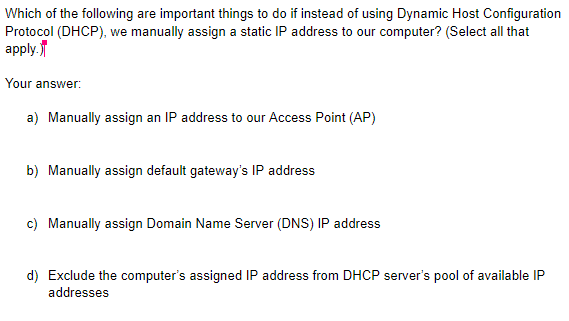 Which of the following are important things to do if instead of using Dynamic Host Configuration
Protocol (DHCP), we manually assign a static IP address to our computer? (Select all that
аpply,
Your answer:
a) Manually assign an IP address to our Access Point (AP)
b) Manually assign default gateway's IP address
c) Manually assign Domain Name Server (DNS) IP address
d) Exclude the computer's assigned IP address from DHCP server's pool of available IP
addresses
