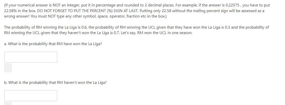(If your numerical answer is NOT an integer, put it in percentage and rounded to 2 decimal places. For example, if the answer is 0.22575, you have to put
22.58% in the box. DO NOT FORGET TO PUT THE PERCENT (%) SIGN AT LAST. Putting only 22.58 without the trailing percent sign will be assessed as a
wrong answer! You must NOT type any other symbol, space, operator, fraction etc in the box.)
The probability of RM winning the La Liga is 0.6, the probability of RM winning the UCL given that they have won the La Liga is 0.3 and the probability of
RM winning the UCL given that they haven't won the La Liga is 0.7. Let's say, RM won the UCL in one season.
a. What is the probability that RM have won the La Liga?
b. What is the probability that RM haven't won the La Liga?
