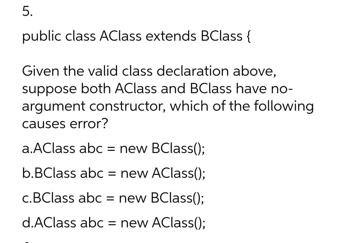 5.
public class AClass extends BClass {
Given the valid class declaration above,
suppose both AClass and BClass have no-
argument constructor, which of the following
causes error?
a.AClass abc = new BClass();
b.BClass abc
= new AClass();
c.BClass abc
= new BClass();
d.AClass abC
= new AClass();
