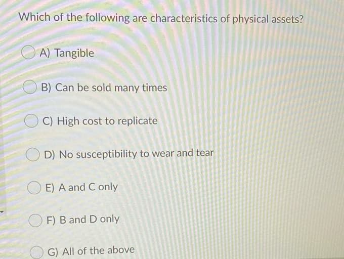 Which of the following are characteristics of physical assets?
A) Tangible
B) Can be sold many times
C) High cost to replicate
D) No susceptibility to wear and tear
E) A and C only
O F) B and D only
G) All of the above
