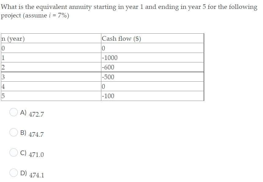 What is the equivalent annuity starting in year 1 and ending in year 5 for the following
project (assume i = 7%)
Cash flow ($)
n (year)
|-1000
2
|-600
-500
3
4
|-100
A) 472.7
B) 474.7
C) 471.0
D) 474.1

