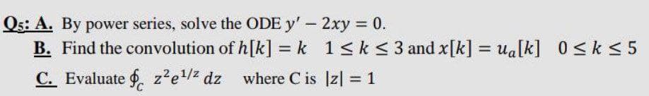 Q5: A. By power series, solve the ODE y' - 2xy = 0.
B. Find the convolution of h[k] = k
C. Evaluate z²e¹/² dz where Cis
1 ≤ k ≤ 3 and x[k] = u₁[k] 0≤k≤5
|z| = 1