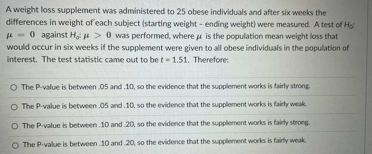 A weight loss supplement was administered to 25 obese individuals and after six weeks the
differences in weight of each subject (starting weight - ending weight) were measured. A test of Ho:
0 against H: H > 0 was performed, where u is the population mean weight loss that
would occur in six weeks if the supplement were given to all obese individuals in the population of
interest. The test statistic came out to be t = 1.51. Therefore:
O The P-value is between .05 and .10, so the evidence that the supplement works is fairly strong.
O The P-value is between .05 and .10, so the evidence that the supplement works is fairly weak.
O The P-value is between .10 and .20, so the evidence that the supplement works is fairly strong.
O The P-value is between.10 and .20, so the evidence that the supplement works is fairly weak.

