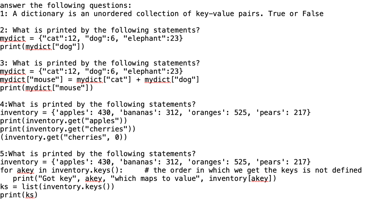 answer the following questions:
1: A dictionary is an unordered collection of key-value pairs. True or False
2: What is printed by the following statements?
mydict = {"cat":12, "dog":6, "elephant":23}
print (mydict ["dog"])
3: What is printed by the following statements?
mydict = {"cat":12, "dog":6, "elephant":23}
mydict ["mouse"] = mydict ["cat"] + mydict ["dog"]
print (mydict ["mouse"])
4: What is printed by the following statements?
inventory = {'apples': 430, 'bananas': 312, 'oranges': 525, 'pears': 217}
print (inventory.get("apples"))
print (inventory.get("cherries"))
(inventory.get("cherries", 0))
5: What is printed by the following statements?
inventory = {'apples': 430, 'bananas': 312, 'oranges': 525, 'pears': 217}
for akey in inventory.keys ():
print("Got key", akey, "which maps to value", inventory [akey])
ks list (inventory.keys ())
=
print (ks)
# the order in which we get the keys is not defined