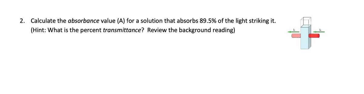 2. Calculate the absorbance value (A) for a solution that absorbs 89.5% of the light striking it.
(Hint: What is the percent transmittance? Review the background reading)