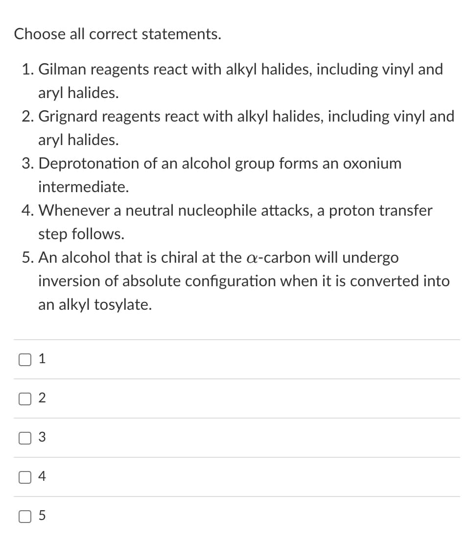 Choose all correct statements.
1. Gilman reagents react with alkyl halides, including vinyl and
aryl halides.
2. Grignard reagents react with alkyl halides, including vinyl and
aryl halides.
3. Deprotonation of an alcohol group forms an oxonium
intermediate.
4. Whenever a neutral nucleophile attacks, a proton transfer
step follows.
5. An alcohol that is chiral at the a-carbon will undergo
inversion of absolute configuration when it is converted into
an alkyl tosylate.
C
1
2
3
4