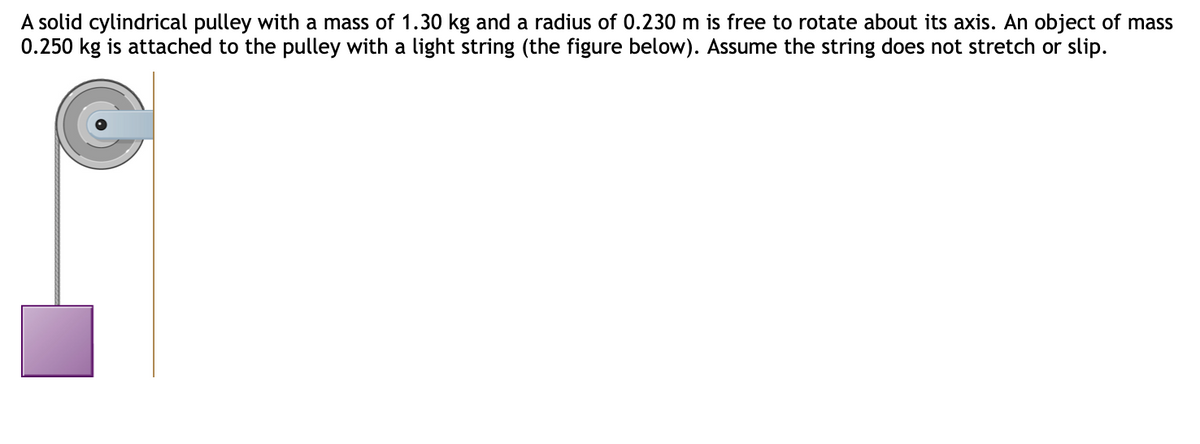 A solid cylindrical pulley with a mass of 1.30 kg and a radius of 0.230 m is free to rotate about its axis. An object of mass
0.250 kg is attached to the pulley with a light string (the figure below). Assume the string does not stretch or slip.
