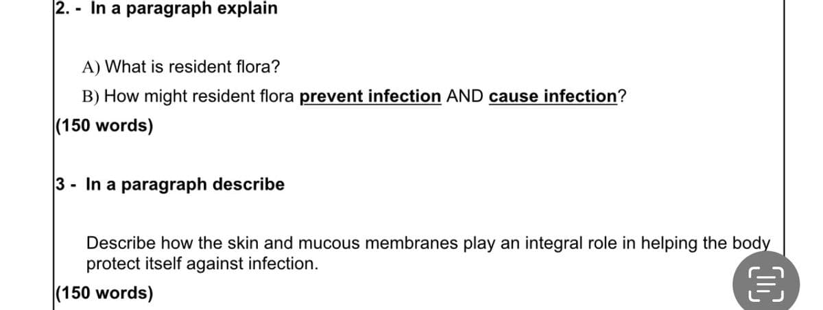 2.- In a paragraph explain
A) What is resident flora?
B) How might resident flora prevent infection AND cause infection?
(150 words)
3- In a paragraph describe
Describe how the skin and mucous membranes play an integral role in helping the body
protect itself against infection.
(150 words)
50
€
