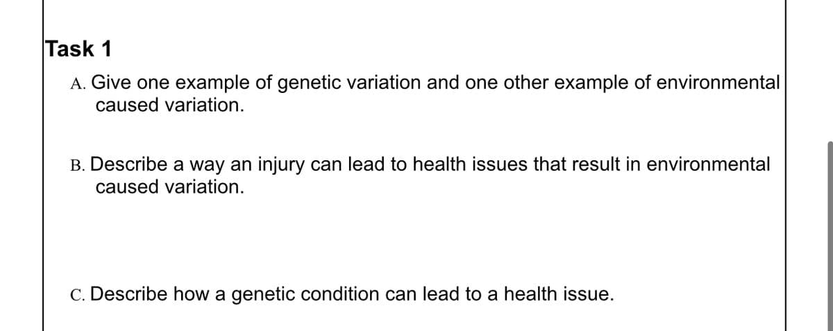 Task 1
A. Give one example of genetic variation and one other example of environmental
caused variation.
B. Describe a way an injury can lead to health issues that result in environmental
caused variation.
c. Describe how a genetic condition can lead to a health issue.