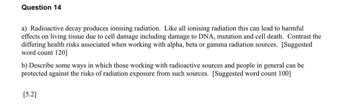 Question 14
a) Radioactive decay produces ionising radiation. Like all ionising radiation this can lead to harmful
effects on living tissue due to cell damage including damage to DNA, mutation and cell death. Contrast the
differing health risks associated when working with alpha, beta or gamma radiation sources. [Suggested
word count 120]
b) Describe some ways in which those working with radioactive sources and people in general can be
protected against the risks of radiation exposure from such sources. [Suggested word count 100]
[5.2]