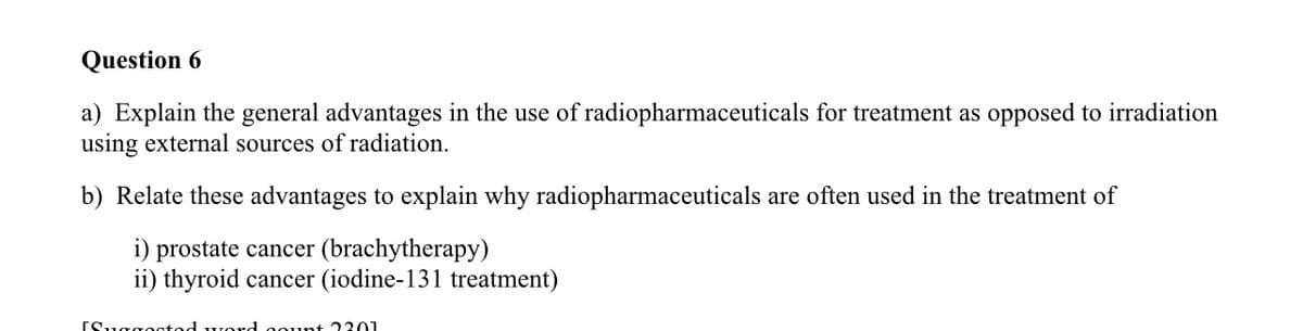 Question 6
a) Explain the general advantages in the use of radiopharmaceuticals for treatment as opposed to irradiation
using external sources of radiation.
b) Relate these advantages to explain why radiopharmaceuticals are often used in the treatment of
i) prostate cancer (brachytherapy)
ii) thyroid cancer (iodine-131 treatment)
[Suggootad word oount 2301