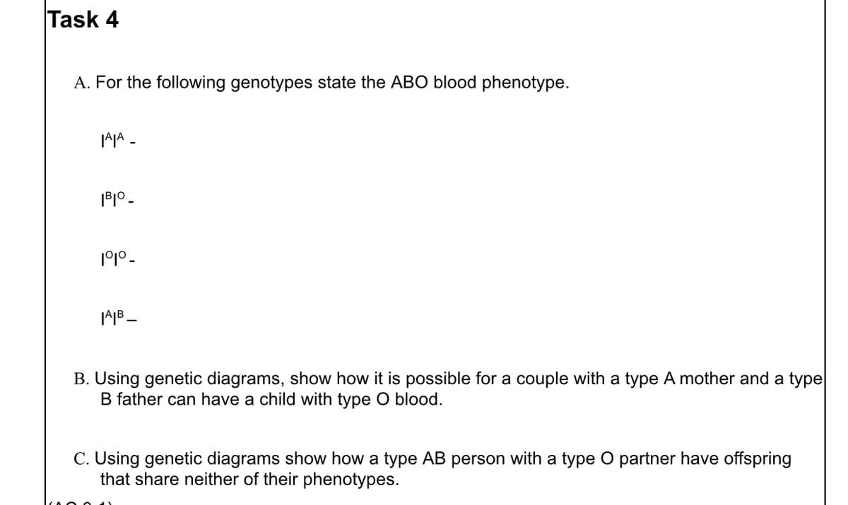 Task 4
A. For the following genotypes state the ABO blood phenotype.
|A|A_
IBIO_
191⁰ -
|A|B_
B. Using genetic diagrams, show how it is possible for a couple with a type A mother and a type
B father can have a child with type O blood.
C. Using genetic diagrams show how a type AB person with a type O partner have offspring
that share neither of their phenotypes.
