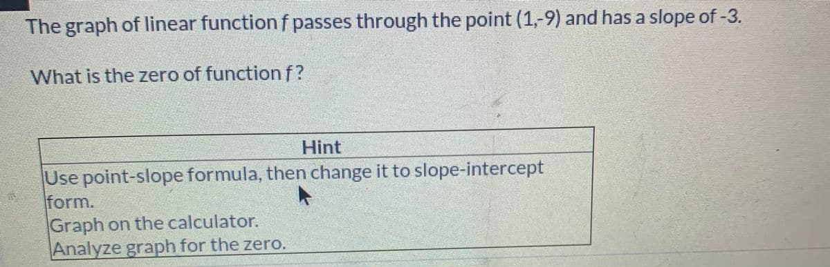 The graph of linear function f passes through the point (1,-9) and has a slope of -3.
What is the zero of function f?
Hint
Use point-slope formula, then change it to slope-intercept
form.
Graph on the calculator.
Analyze graph for the zero.
