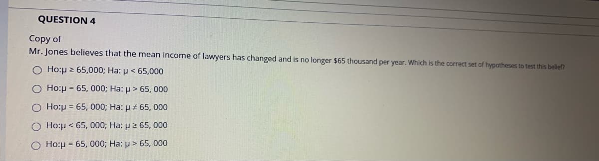 QUESTION 4
Copy of
Mr. Jones believes that the mean income of lawyers has changed and is no longer $65 thousand per year. Which is the correct set of hypotheses to test this belief?
O Ho:p 2 65,000; Ha: p < 65,000
O Ho:µ = 65, 000; Ha: µ > 65, 000
Ho:p = 65, 000; Ha: µ # 65, 000
O Ho:p < 65, 000; Ha: µ 2 65, 000
O Ho:p = 65, 000; Ha: µ > 65, 000
O O
