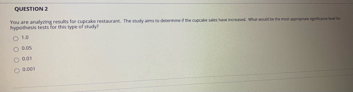 QUESTION 2
You are analyzing results for cupcake restaurant. The study aims to determine if the cupcake sales have increased. What would be the most appropriate significance level for
hypothesis tests for this type of study?
O 1.0
0.05
O 0.01
O 0.001
