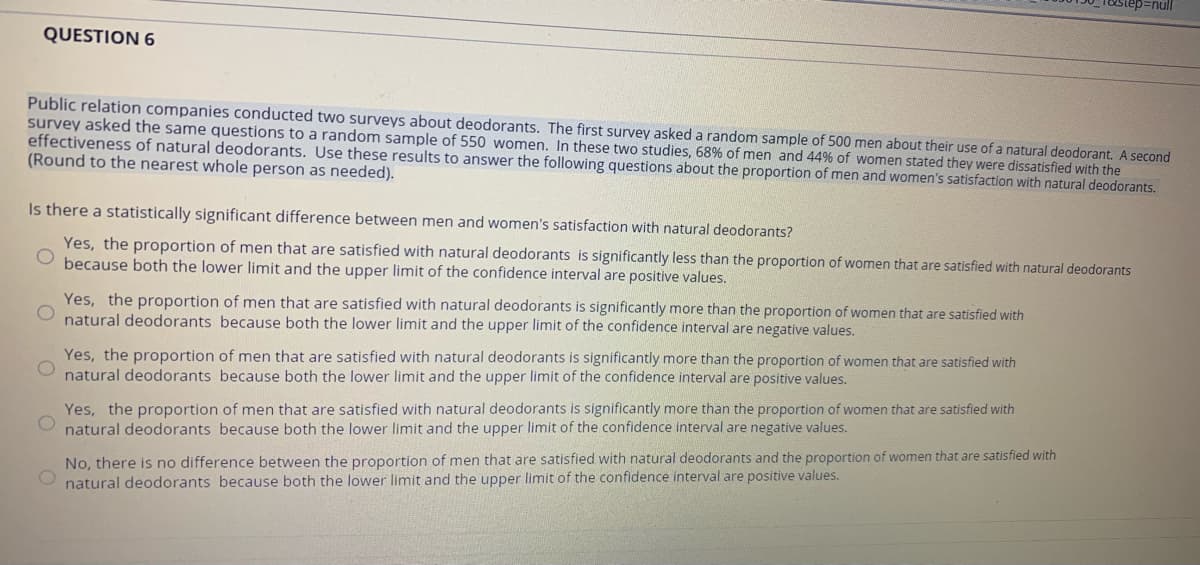 step%3null
QUESTION 6
Public relation companies conducted two surveys about deodorants. The first survey asked a random sample of 500 men about their use of a natural deodorant. A second
survey asked the same questions to a random sample of 550 women. In these two studies, 68% of men and 44% of women stated they were dissatisfied with the
effectiveness of natural deodorants. Use these results to answer the following questions about the proportion of men and women's satisfaction with natural deodorants.
(Round to the nearest whole person as needed).
Is there a statistically significant difference between men and women's satisfaction with natural deodorants?
Yes, the proportion of men that are satisfied with natural deodorants is significantly less than the proportion of women that are satisfied with natural deodorants
because both the lower limit and the upper limit of the confidence interval are positive values.
Yes, the proportion of men that are satisfied with natural deodorants is significantly more than the proportion of women that are satisfied with
natural deodorants because both the lower limit and the upper limit of the confidence interval are negative values.
Yes, the proportion of men that are satisfied with natural deodorants is significantly more than the proportion of women that are satisfied with
natural deodorants because both the lower limit and the upper limit of the confidence interval are positive values.
Yes, the proportion of men that are satisfied with natural deodorants is significantly more than the proportion of women that are satisfied with
natural deodorants because both the lower limit and the upper limit of the confidence interval are negative values.
No, there is no difference between the proportion of men that are satisfied with natural deodorants and the proportion of women that are satisfied with
O natural deodorants because both the lower limit and the upper Ilimit of the confidence interval are positive values.
