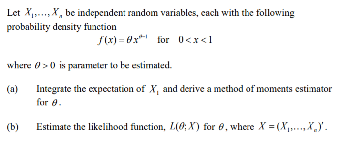 Let X,,...,X, be independent random variables, each with the following
probability density function
f (x) = 0xº-1 for 0<x<1
where 0>0 is parameter to be estimated.
(a)
Integrate the expectation of X, and derive a method of moments estimator
for 0.
(b)
Estimate the likelihood function, L(0; X) for 0, where X = (X,..., X„)'.
