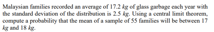 Malaysian families recorded an average of 17.2 kg of glass garbage each year with
the standard deviation of the distribution is 2.5 kg. Using a central limit theorem,
compute a probability that the mean of a sample of 55 families will be between 17
kg and 18 kg.
