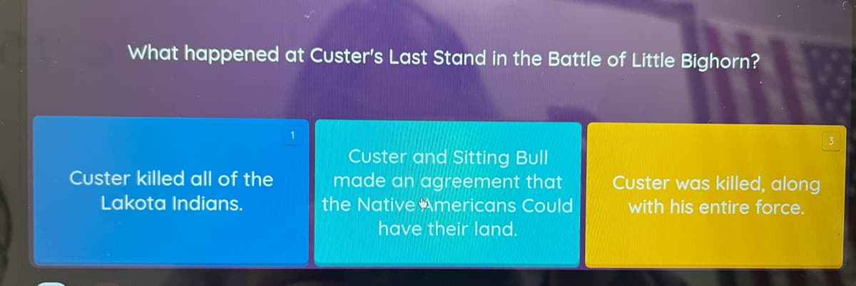 What happened at Custer's Last Stand in the Battle of Little Bighorn?
3
Custer and Sitting Bull
made an agreement that
the NativeAmericans Could
Custer killed all of the
Custer was killed, along
Lakota Indians.
with his entire force.
have their land.
