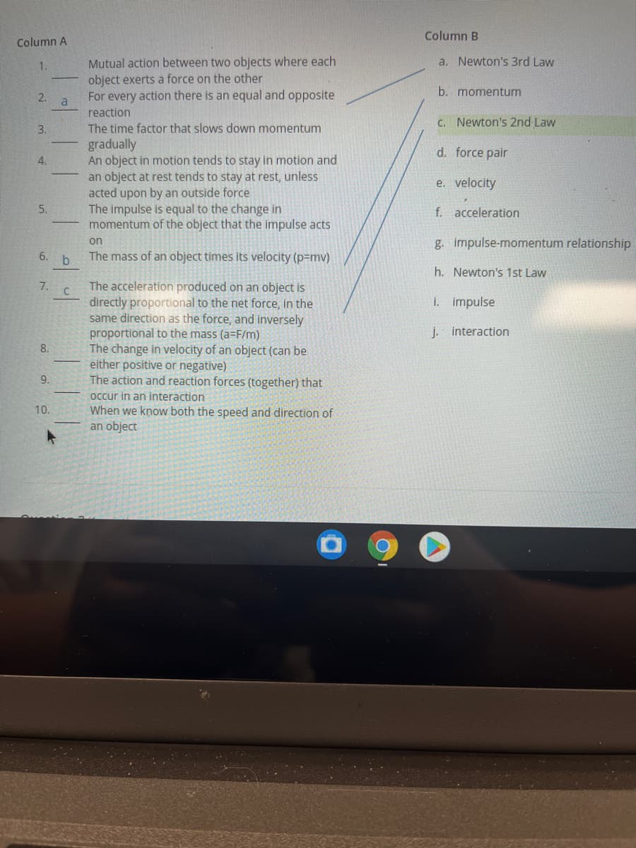 Column B
Column A
a. Newton's 3rd Law
Mutual action between two objects where each
object exerts a force on the other
For every action there is an equal and opposite
1.
b. momentum
2.
a
reaction
C. Newton's 2nd Law
The time factor that slows down momentum
gradually
An object in motion tends to stay in motion and
an object at rest tends to stay at rest, unless
acted upon by an outside force
The impulse is equal to the change in
momentum of the object that the impulse acts
3.
d. force pair
4.
e. velocity
5.
f. acceleration
g. impulse-momentum relationship
on
6.
The mass of an object times its velocity (p=mv)
h. Newton's 1st Law
The acceleration produced on an object is
directly proportional to the net force, in the
same direction as the force, and inversely
proportional to the mass (a=F/m)
The change in velocity of an object (can be
either positive or negative)
The action and reaction forces (together) that
occur in an interaction
When we know both the speed and direction of
an object
7.
I. impulse
j. interaction
8.
9.
10.
