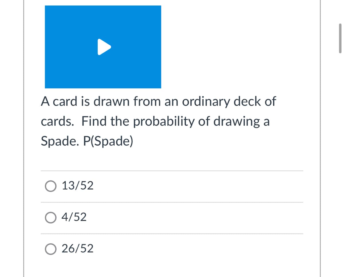 A card is drawn from an ordinary deck of
cards. Find the probability of drawing a
Spade. P(Spade)
O 13/52
O 4/52
O 26/52
