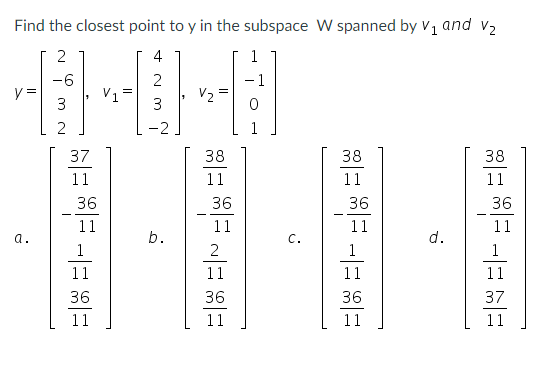 Find the closest point to y in the subspace W spanned by V, and v2
4
-6
-1
y =
3
V1
V2
3
-2
37
38
38
38
11
11
11
11
36
36
36
36
11
11
11
11
a.
C.
d.
2
1
1
11
11
11
11
36
36
36
37
11
11
11
11
b.
