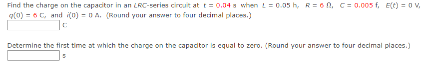 Find the charge on the capacitor in an LRC-series circuit at t = 0.04 s when L= 0.05 h, R = 6 N, C = 0.005 f, E(t) = 0v,
q(0) = 6 C, and i(0) = 0 A. (Round your answer to four decimal places.)
Determine the first time at which the charge on the capacitor is equal to zero. (Round your answer to four decimal places.)
