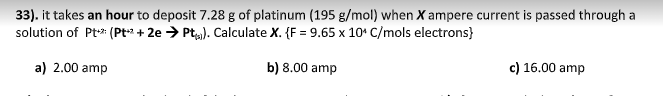 33). it takes an hour to deposit 7.28 g of platinum (195 g/mol) when X ampere current is passed through a
solution of Pt* (Pt + 2e > Pt). Calculate X. {F = 9.65 x 10° C/mols electrons}
a) 2.00 amp
b) 8.00 amp
c) 16.00 amp
