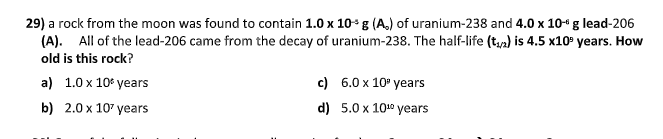 29) a rock from the moon was found to contain 1.0 x 10*g (A,) of uranium-238 and 4.0 x 10“ g lead-206
(A). All of the lead-206 came from the decay of uranium-238. The half-life (t,n) is 4.5 x10° years. How
old is this rock?
a) 1.0 x 10* years
c) 6.0 x 10° years
b) 2.0 x 107 years
d) 5.0 x 1010 years

