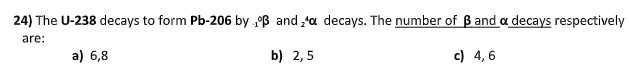 24) The U-238 decays to form Pb-206 by B and 'a decays. The number of B and a decays respectively
are:
a) 6,8
b) 2,5
c) 4, 6
