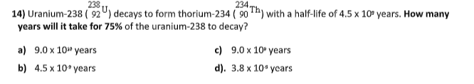 238.
234.
14) Uranium-238 ( 92") decays to form thorium-234 ( 90 h) with a half-life of 4.5 x 10° years. How many
years will it take for 75% of the uranium-238 to decay?
а) 9.0х 10 years
с) 9.0х10° years
b) 4.5 x 10° years
d). 3.8 х 10° усаrs
