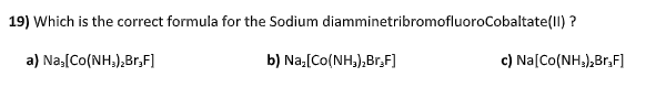 19) Which is the correct formula for the Sodium diamminetribromofluoroCobaltate(II) ?
a) Na,[Co(NH,),Br,F]
b) Na:[Co(NH,),Br;F]
c) Na[Co(NH;),Br,F]
