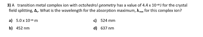 3) A transition metal complex ion with octahedral geometry has a value of 4.4 x 10+*J for the crystal
field splitting, A.. What is the wavelength for the absorption maximum, Amar for this complex ion?
a) 5.0 x 1015 m
c) 524 mm
b) 452 nm
d) 637 nm
