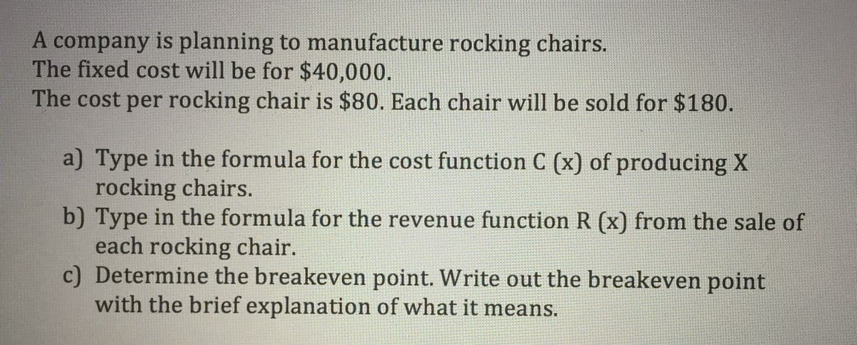 A company is planning to manufacture rocking chairs.
The fixed cost will be for $40,000.
The cost per rocking chair is $80. Each chair will be sold for $180.
a) Type in the formula for the cost function C (x) of producing X
rocking chairs.
b) Type in the formula for the revenue function R (x) from the sale of
each rocking chair.
c) Determine the breakeven point. Write out the breakeven point
with the brief explanation of what it means.
