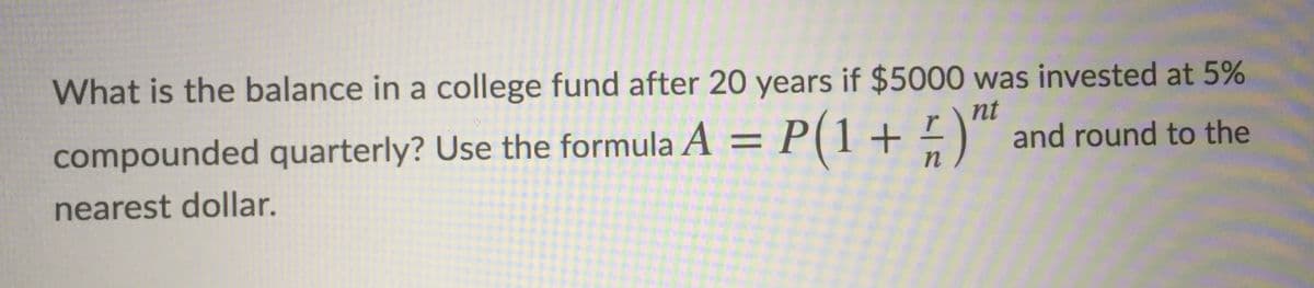 What is the balance in a college fund after 20 years if $5000 was invested at 5%
nt
compounded quarterly? Use the formula A = P(1+ -)™ and round to the
%3D
nearest dollar.
