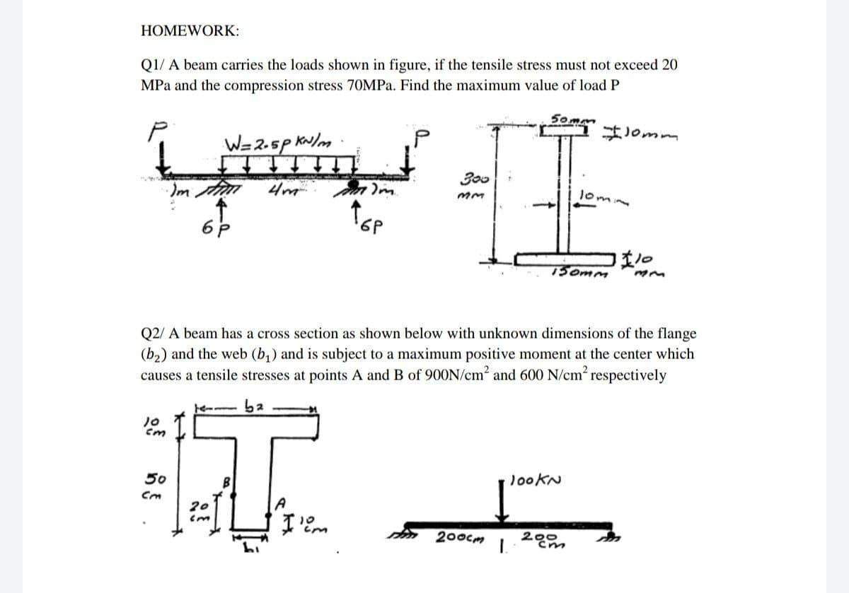 HOMEWORK:
Q1/ A beam carries the loads shown in figure, if the tensile stress must not exceed 20
MPa and the compression stress 70MPA. Find the maximum value of load P
50mm
はomm
W=2.5p Kw/m
300
Im tan
4m
lom
ww
150mm
Q2/ A beam has a cross section as shown below with unknown dimensions of the flange
(b,) and the web (b,) and is subject to a maximum positive moment at the center which
causes a tensile stresses at points A and B of 900N/cm2 and 600 N/cm? respectively
ba
10
J00KN
50
Cm
sm 200cm
