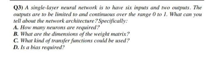 Q3) A single-layer neural network is to have six inputs and two outputs. The
outputs are to be limited to and continuous over the range 0 to 1. What can you
tell about the network architecture? Specifically:
A. How many neurons are required?
B. What are the dimensions of the weight matrix?
C. What kind of transfer functions could be used?
D. Is a bias required?